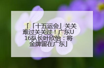 「十五运会」关关难过关关过！广东U16队长叶欣怡：将金牌留在广东