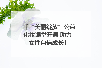 “美丽绽放”公益化妆课堂开课 助力女性自信成长