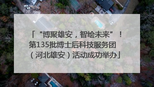 “博聚雄安，智绘未来”！第135批博士后科技服务团（河北雄安）活动成功举办