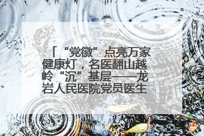 “党徽”点亮万家健康灯，名医翻山越岭“沉”基层——龙岩人民医院党员医生奏响基层健
