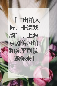 “出箱入匠、非遗戏韵”，上海京剧传习馆和宛平剧院邀你来