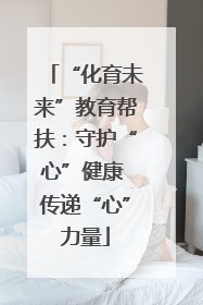 “化育未来”教育帮扶：守护“心”健康 传递“心”力量