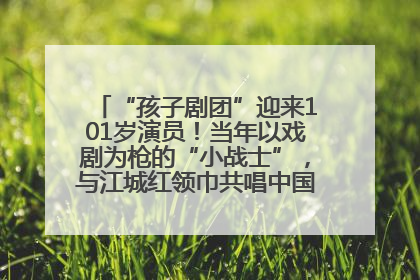 “孩子剧团”迎来101岁演员！当年以戏剧为枪的“小战士”，与江城红领巾共唱中国少年先锋队队歌