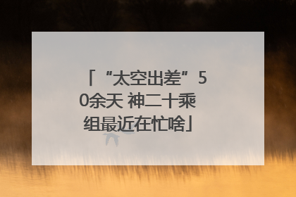 “太空出差”50余天 神二十乘组最近在忙啥