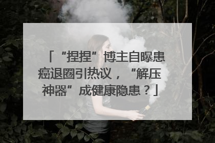 “捏捏”博主自曝患癌退圈引热议，“解压神器”成健康隐患？