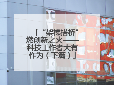 “架梯搭桥”燃创新之火——科技工作者大有作为（下篇）