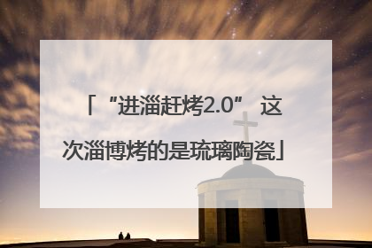 “进淄赶烤2.0” 这次淄博烤的是琉璃陶瓷