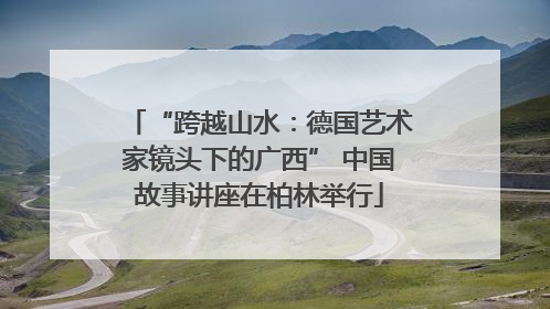 “跨越山水：德国艺术家镜头下的广西” 中国故事讲座在柏林举行