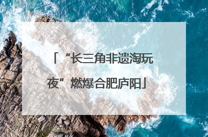 “长三角非遗淘玩夜”燃爆合肥庐阳