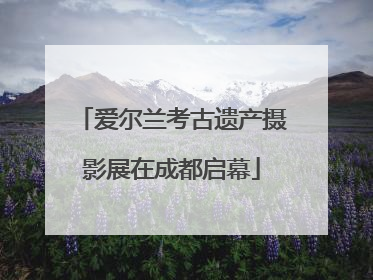 爱尔兰考古遗产摄影展在成都启幕
