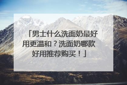 男士什么洗面奶最好用更温和？洗面奶哪款好用推荐购买！