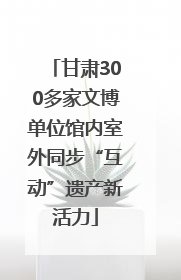 甘肃300多家文博单位馆内室外同步“互动”遗产新活力