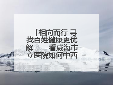 相向而行 寻找百姓健康更优解——看威海市立医院如何中西医协同攻关