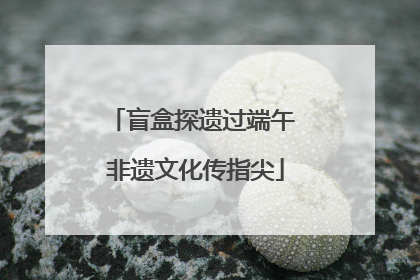 盲盒探遗过端午 非遗文化传指尖
