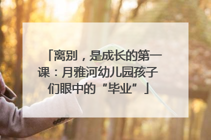 离别，是成长的第一课：月雅河幼儿园孩子们眼中的“毕业”