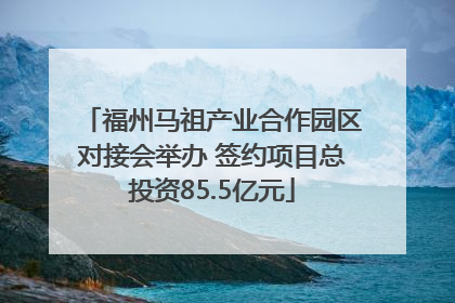 福州马祖产业合作园区对接会举办 签约项目总投资85.5亿元