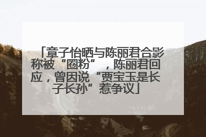 章子怡晒与陈丽君合影称被“圈粉”，陈丽君回应，曾因说“贾宝玉是长子长孙”惹争议