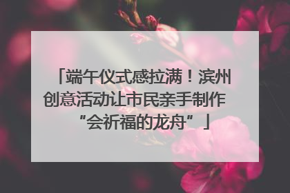 端午仪式感拉满！滨州创意活动让市民亲手制作“会祈福的龙舟”