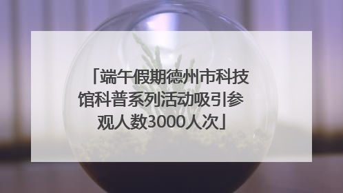 端午假期德州市科技馆科普系列活动吸引参观人数3000人次