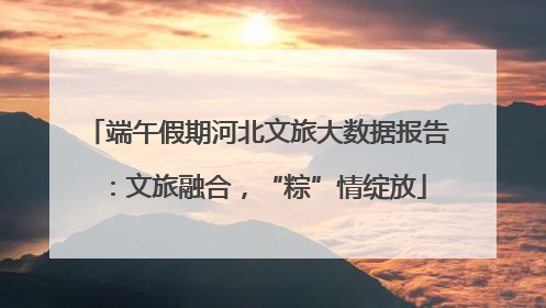 端午假期河北文旅大数据报告：文旅融合，“粽”情绽放
