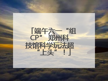 端午六一“组CP” 郑州科技馆科学玩法超“上头”！