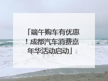 端午购车有优惠！成都汽车消费嘉年华活动启动