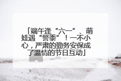 端午逢“六一”、萌娃遇“警黍”！一不小心，严肃的勤务安保成了温情的节日互动