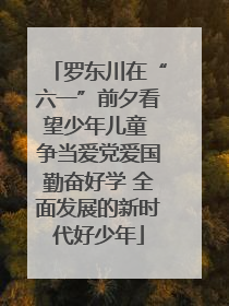 罗东川在“六一”前夕看望少年儿童 争当爱党爱国勤奋好学 全面发展的新时代好少年