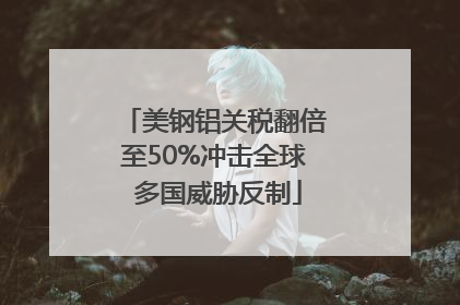 美钢铝关税翻倍至50%冲击全球 多国威胁反制