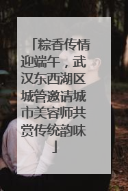 粽香传情迎端午，武汉东西湖区城管邀请城市美容师共赏传统韵味