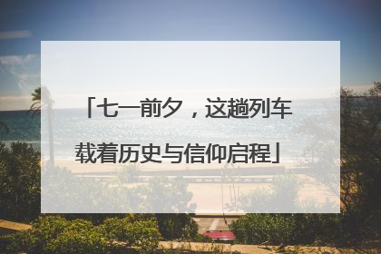 七一前夕，这趟列车载着历史与信仰启程