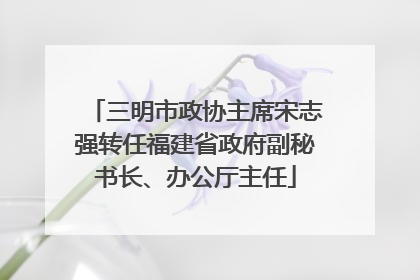 三明市政协主席宋志强转任福建省政府副秘书长、办公厅主任