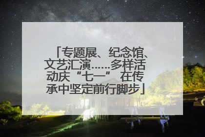 专题展、纪念馆、文艺汇演……多样活动庆“七一” 在传承中坚定前行脚步