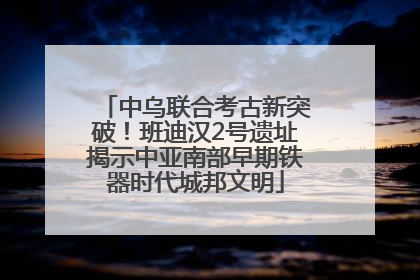 中乌联合考古新突破！班迪汉2号遗址揭示中亚南部早期铁器时代城邦文明