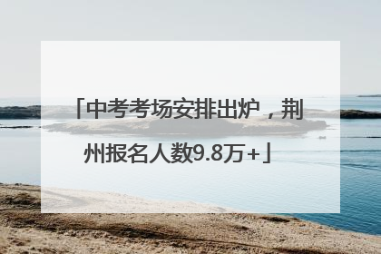 中考考场安排出炉，荆州报名人数9.8万+
