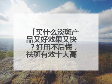 买什么淡斑产品又好效果又快？好用不后悔，祛斑有效十大高性价比品牌