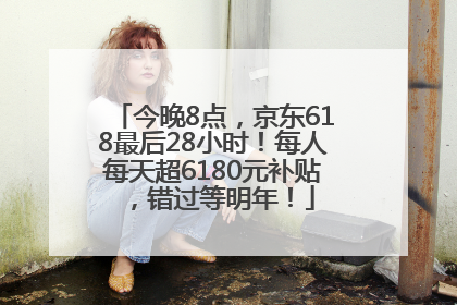 今晚8点，京东618最后28小时！每人每天超6180元补贴，错过等明年！