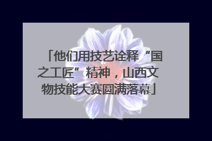他们用技艺诠释“国之工匠”精神，山西文物技能大赛圆满落幕