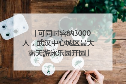 可同时容纳3000人，武汉中心城区最大露天游泳乐园开园