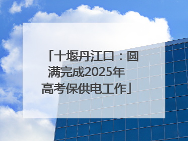 十堰丹江口：圆满完成2025年高考保供电工作