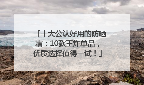 十大公认好用的防晒霜：10款王炸单品，优质选择值得一试！