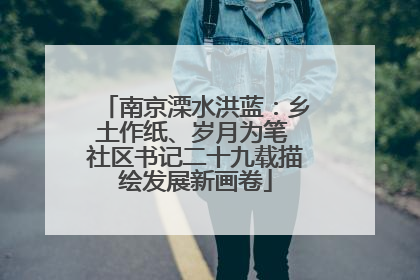 南京溧水洪蓝：乡土作纸、岁月为笔 社区书记二十九载描绘发展新画卷