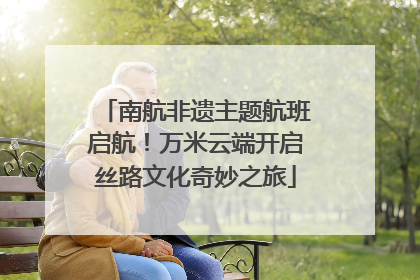 南航非遗主题航班启航！万米云端开启丝路文化奇妙之旅