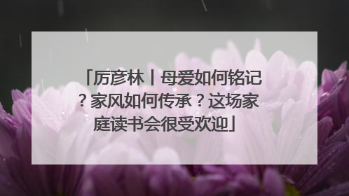厉彦林丨母爱如何铭记？家风如何传承？这场家庭读书会很受欢迎