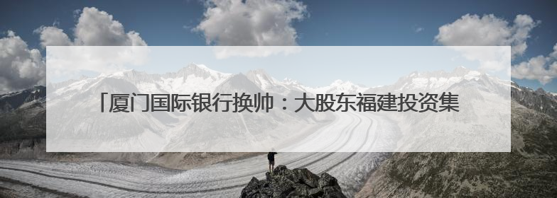 厦门国际银行换帅：大股东福建投资集团党委书记、董事长王非出任党委书记