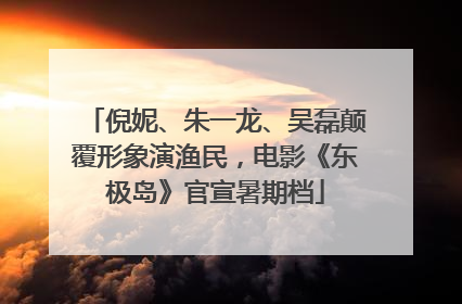 倪妮、朱一龙、吴磊颠覆形象演渔民，电影《东极岛》官宣暑期档