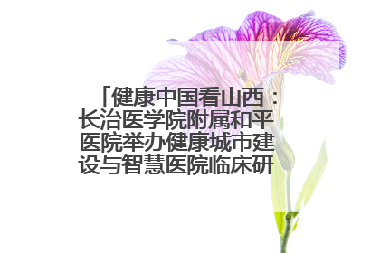 健康中国看山西：长治医学院附属和平医院举办健康城市建设与智慧医院临床研究能力提升交流会