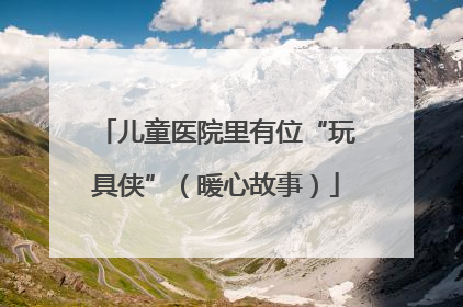 儿童医院里有位“玩具侠”（暖心故事）