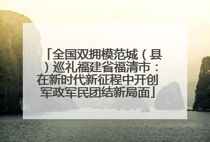 全国双拥模范城（县）巡礼福建省福清市：在新时代新征程中开创军政军民团结新局面