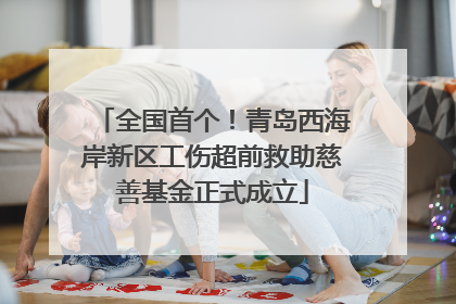 全国首个！青岛西海岸新区工伤超前救助慈善基金正式成立